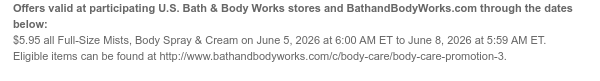 Offers valid at participating U.S. Bath & Body Works stores and BathandBodyWorks.com through the dates below: $5.95 all Full-Size Mists, Body Spray & Cream on June 5, 2026 at 6:00 AM ET to June 8, 2026 at 5:59 AM ET. Eligible items can be found at http://www.bathandbodyworks.com/c/body-care/body-care-promotion-3.