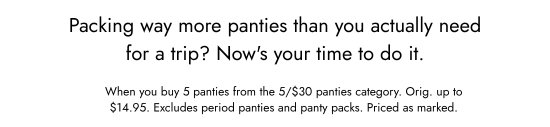 Packing way more panties than you actually need for a trip? Now is your time to do it. When you buy 5 panties from the 5 for 30 dollars panties category. Orig. up to 14.95 dollars. Excludes period panties and panty packs. Priced as marked.