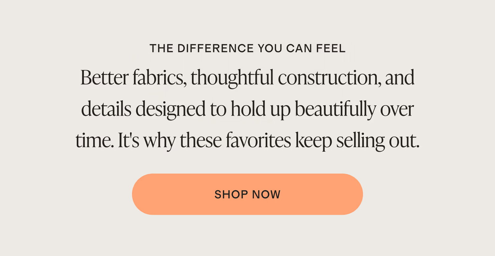 Better fabrics, thoughtful construction, and details designed to hold up beautifully over time. It's why these favorites keep selling out.