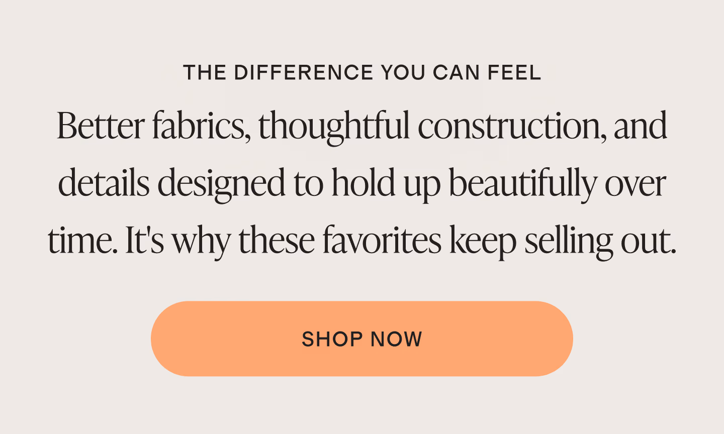 Better fabrics, thoughtful construction, and details designed to hold up beautifully over time. It's why these favorites keep selling out.