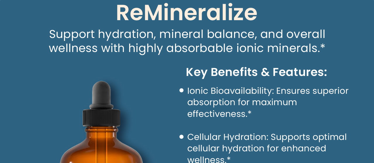 ReMineralize: Support hydration, mineral balance, and overall wellness with highly absorbable ionic minerals.* Key Benefits & Features: Ionic Bioavailability: Ensures superior absorption for maximum effectiveness.*