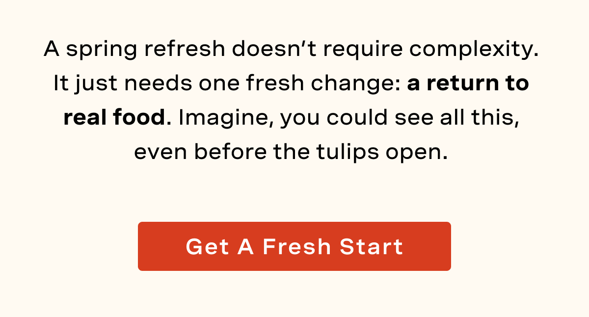 A spring refresh doesn’t require complexity. It just needs one fresh change: a return to real food. Imagine, you could see all this, even before the tulips open.