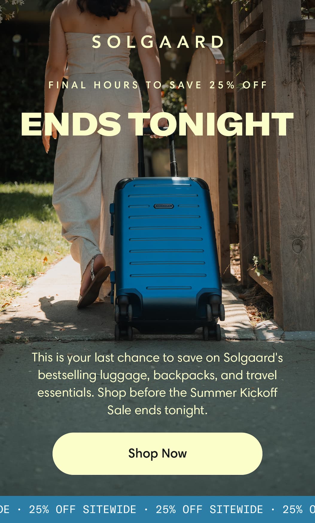 Ends Tonight: Final Hours to Save 25% Sitewide. This is your last chance to save on Solgaard's bestselling luggage, backpacks, and travel essentials. Shop before the Summer Kickoff Sale ends tonight. Shop the Sale