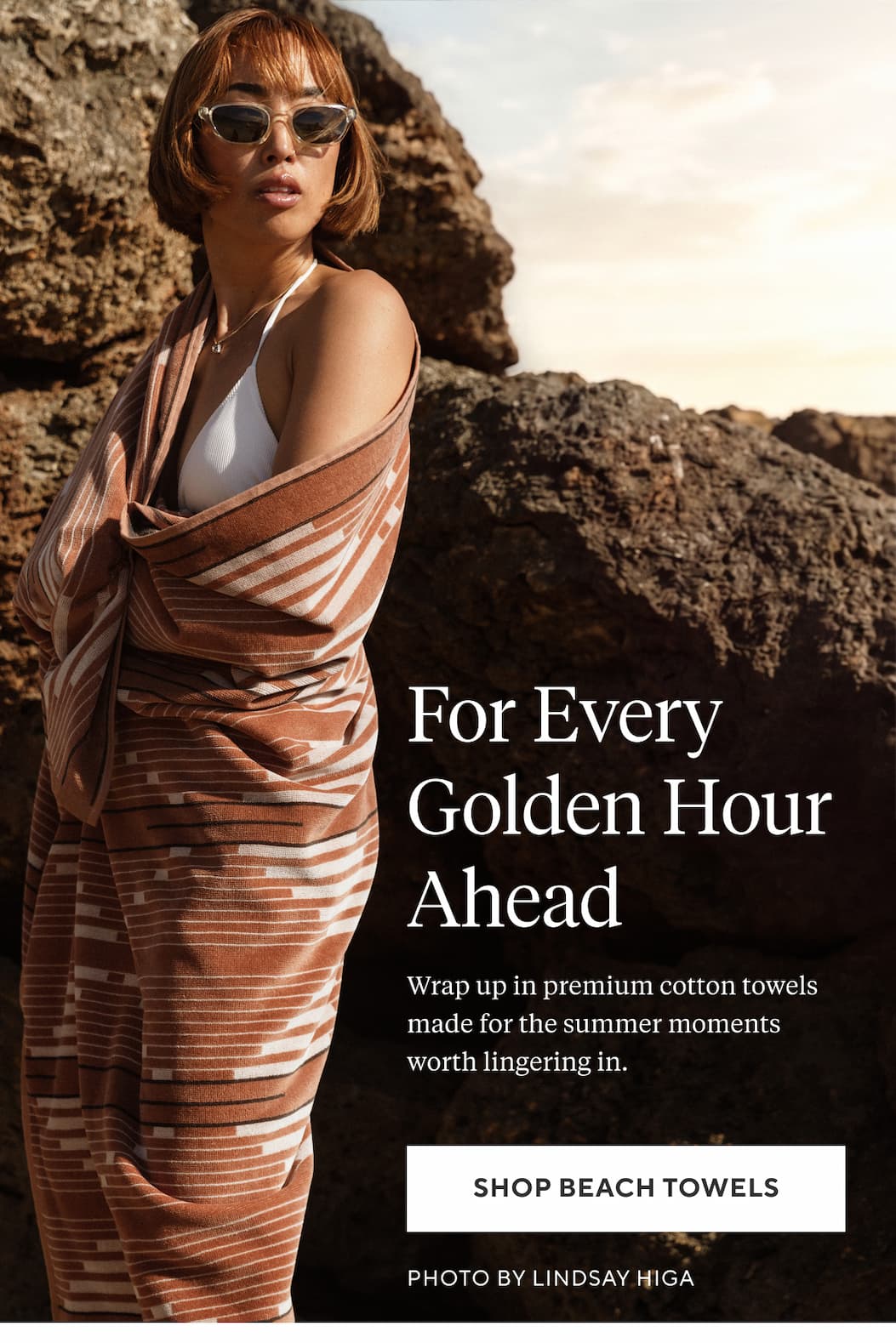 For Every Golden Hour Ahead Wrap up in premium cotton towels made for the summer moments worth lingering in. Shop Beach Towels >