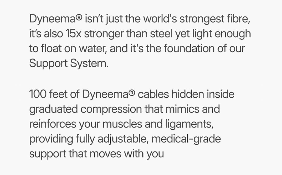 text: Dyneema® isn’t just the world’s strongest fibre, it’s also light enough to float on water. We leverage its unmatched strength-to-weight ratio to build a Support System that mimics and reinforces your muscles and ligaments, offering fully adjustable, medical-grade support that moves with you.