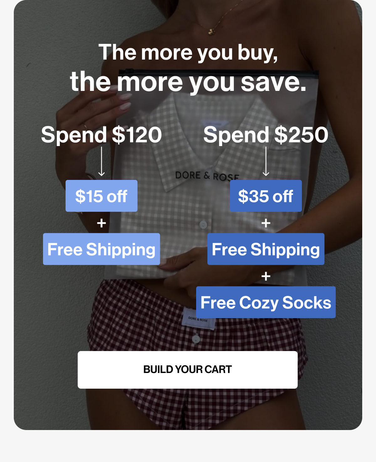 The more you buy, the more you save. | Spend $120 | Spend $250 | $15 off | $35 off | + | Free Shipping | Free Cozy Socks | BUILD YOUR CART
