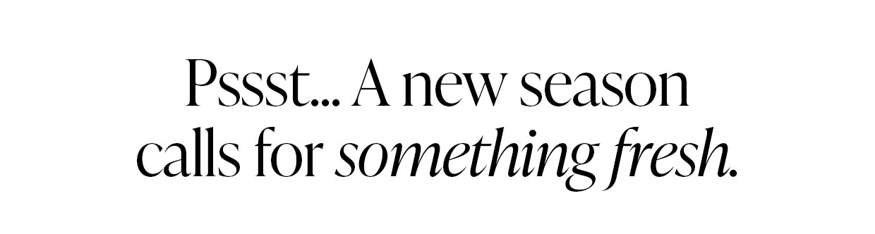 Pssst... A new season calls for something fresh.