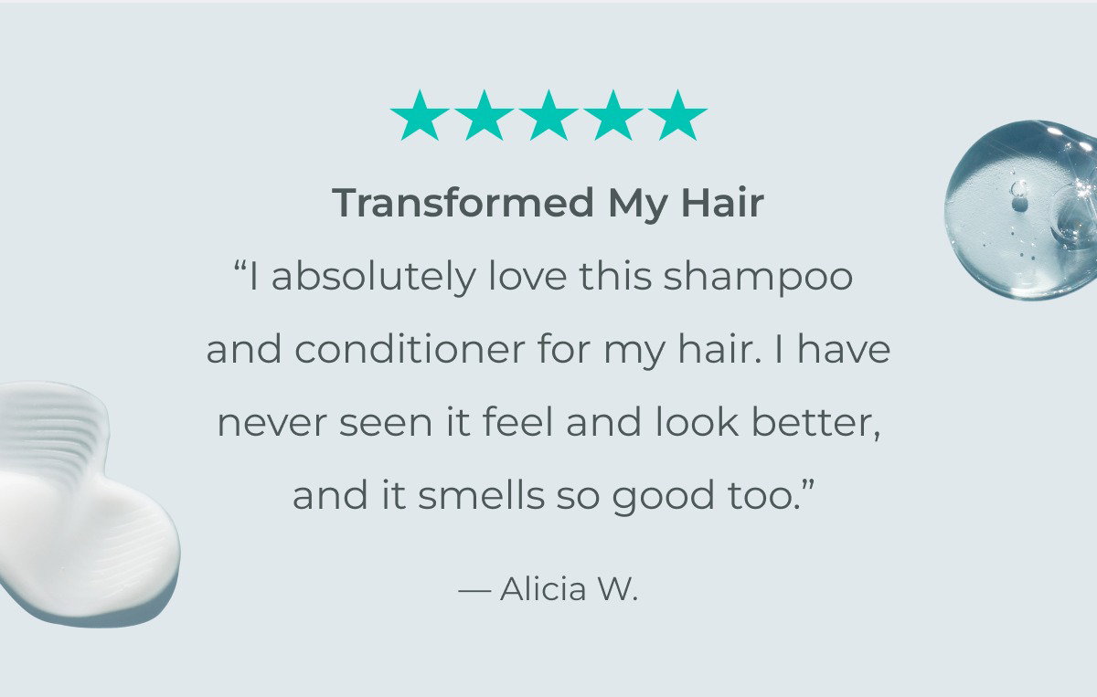 “I absolutely love this shampoo and conditioner for my hair. I have never seen it feel and look better, and it smells so good too.” — Alicia W.