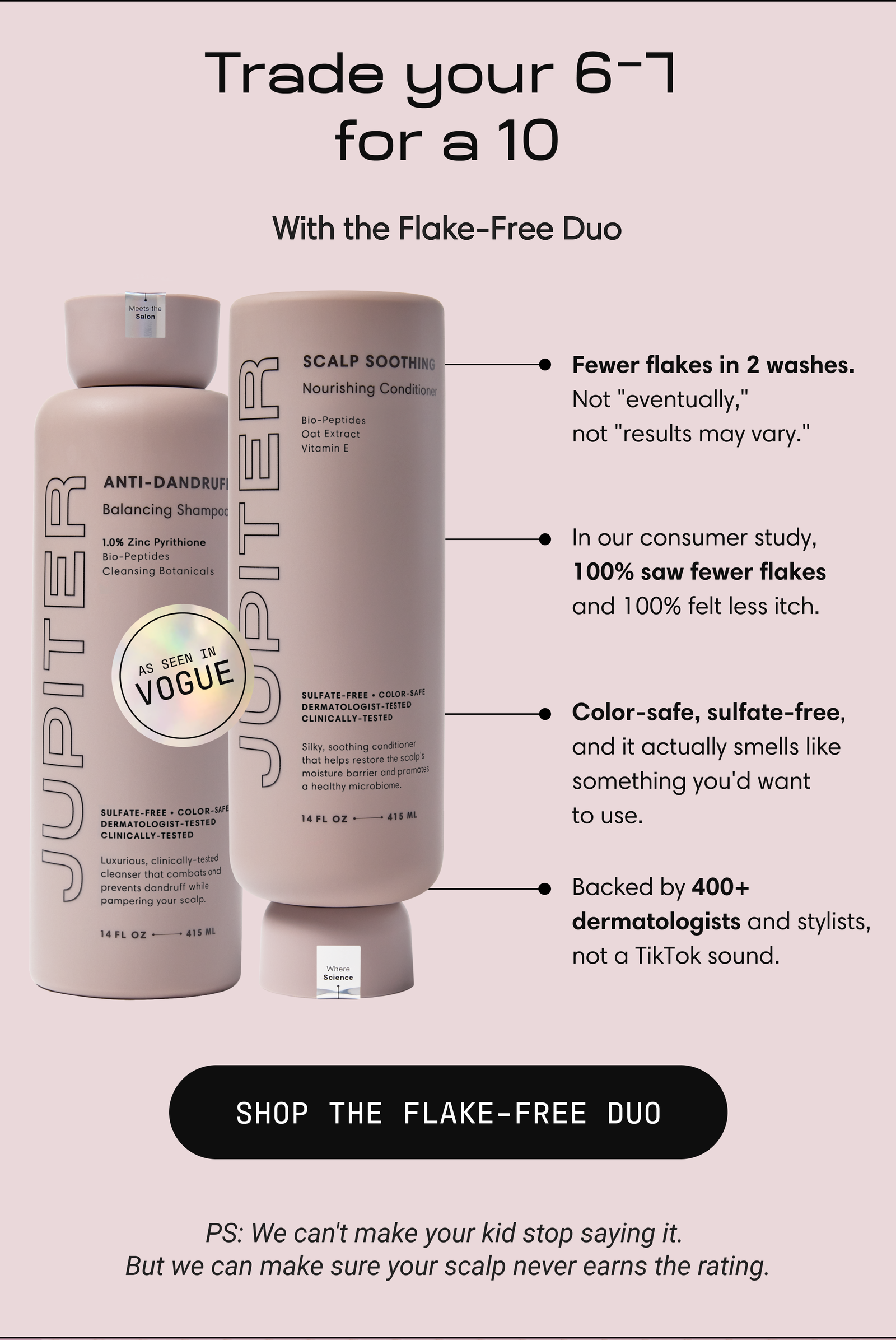 Jupiter Flake-Free Duo (Anti-Dandruff Balancing Shampoo and Scalp Soothing Conditioner), as seen in Vogue. Fewer flakes in 2 washes, 100% saw fewer flakes in consumer study, color-safe and sulfate-free, backed by 400+ dermatologists. Button: Shop the Flake-Free Duo.