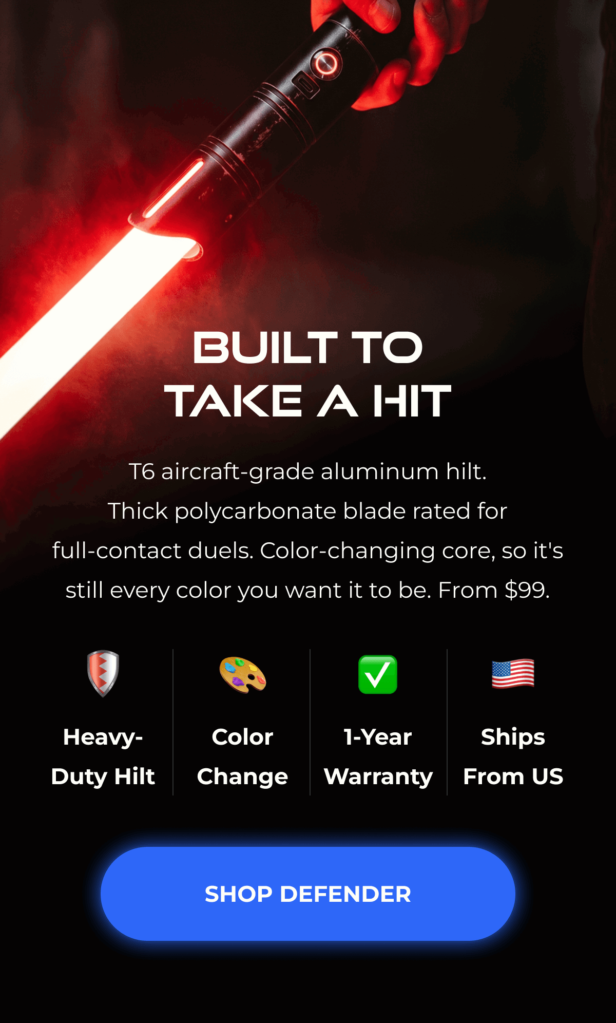 BUILT TO TAKE A HIT T6 aircraft-grade aluminum hilt. Thick polycarbonate blade rated for full-contact duels. Color-changing core, so it's still every color you want it to be. From $99. Heavy-Duty Hilt   Color 1-Year Change Warranty Ships From US SHOP DEFENDER