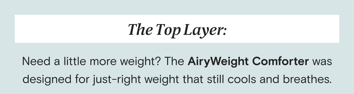 The Top Layer: Need a little more weight? The AiryWeight Comforter was designed for just-right weight that still cools and breathes.