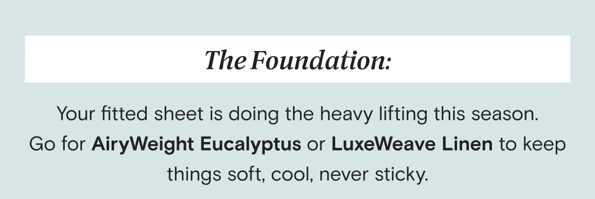 The Foundation: Your fitted sheet is doing the heavy lifting this season. Go for AiryWeight Eucalyptus or LuxeWeave Linen to keep things soft, cool, never sticky.