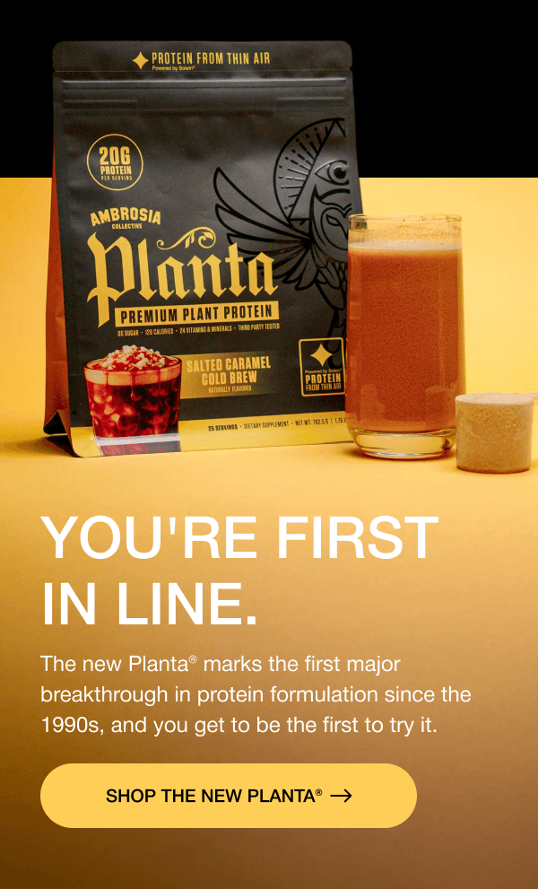 You're First in Line. The new Planta® marks the first major breakthrough in protein formulation since the 1990s, and you get to be the first to try it. SHOP THE NEW PLANTA®
