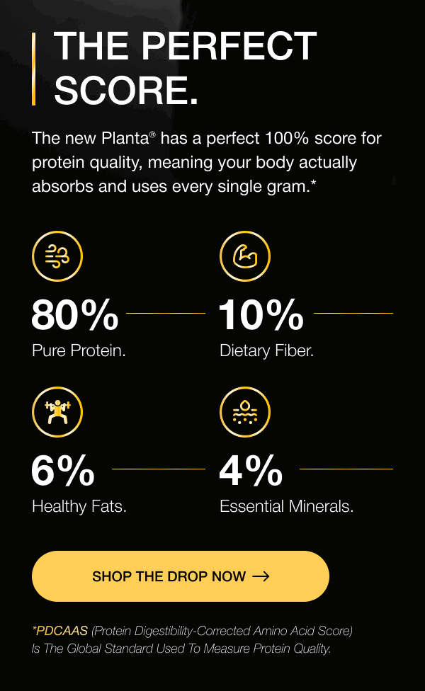 THE PERFECT SCORE. The new Planta® has a perfect 100% score for protein quality, meaning your body actually absorbs and uses every single gram.* 80% 10% pure protein. dietary fiber. 6% 4% healthy fats. essential minerals. SHOP THE DROP now *PDCAAS (Protein Digestibility-Corrected Amino Acid Score) is the global standard used to measure protein quality.