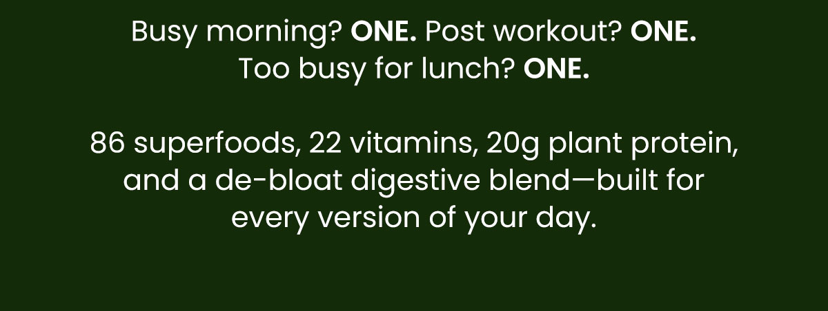 Busy morning? ONE. Post workout? ONE. Too busy for lunch? ONE. 86 superfoods, 22 vitamins, 20g plant protein, and a de-bloat digestive blend—built for every version of your day.