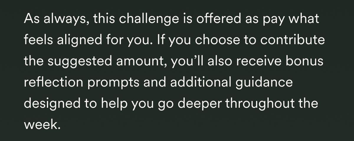  As always, this challenge is offered as pay what feels aligned for you. If you choose to contribute the suggested amount, you’ll also receive bonus reflection prompts and additional guidance designed to help you go deeper throughout the week.