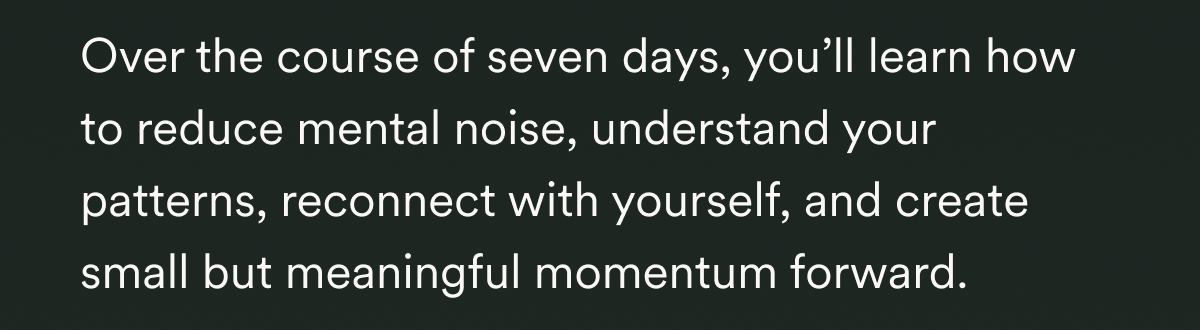  Over the course of seven days, you’ll learn how to reduce mental noise, understand your patterns, reconnect with yourself, and create small but meaningful momentum forward.