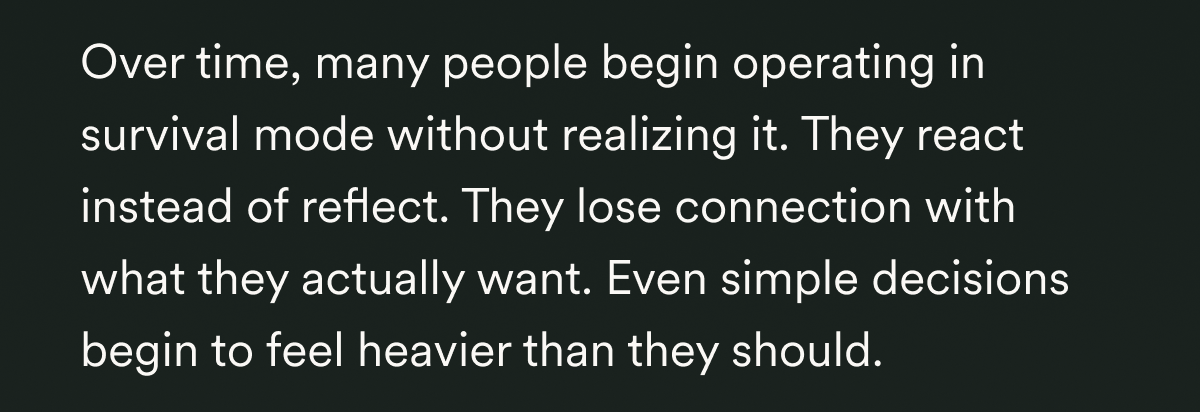 Over time, many people begin operating in survival mode without realizing it. They react instead of reflect. They lose connection with what they actually want. Even simple decisions begin to feel heavier than they should.