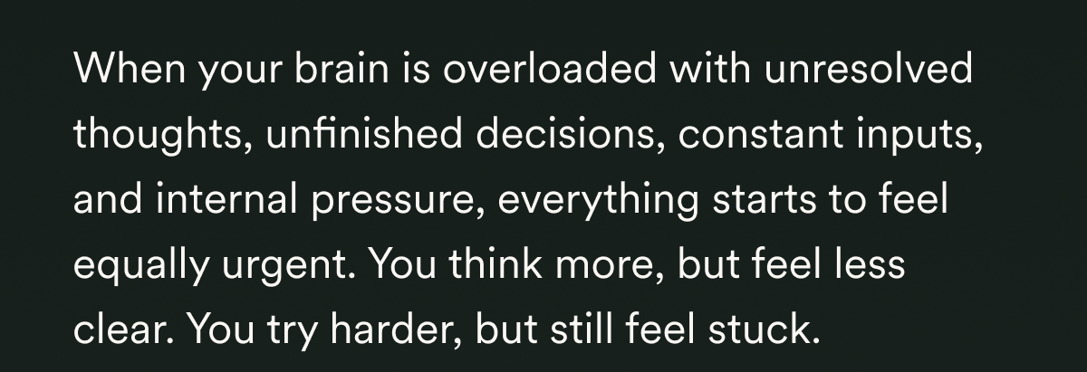 When your brain is overloaded with unresolved thoughts, unfinished decisions, constant inputs, and internal pressure, everything starts to feel equally urgent. You think more, but feel less clear. You try harder, but still feel stuck.