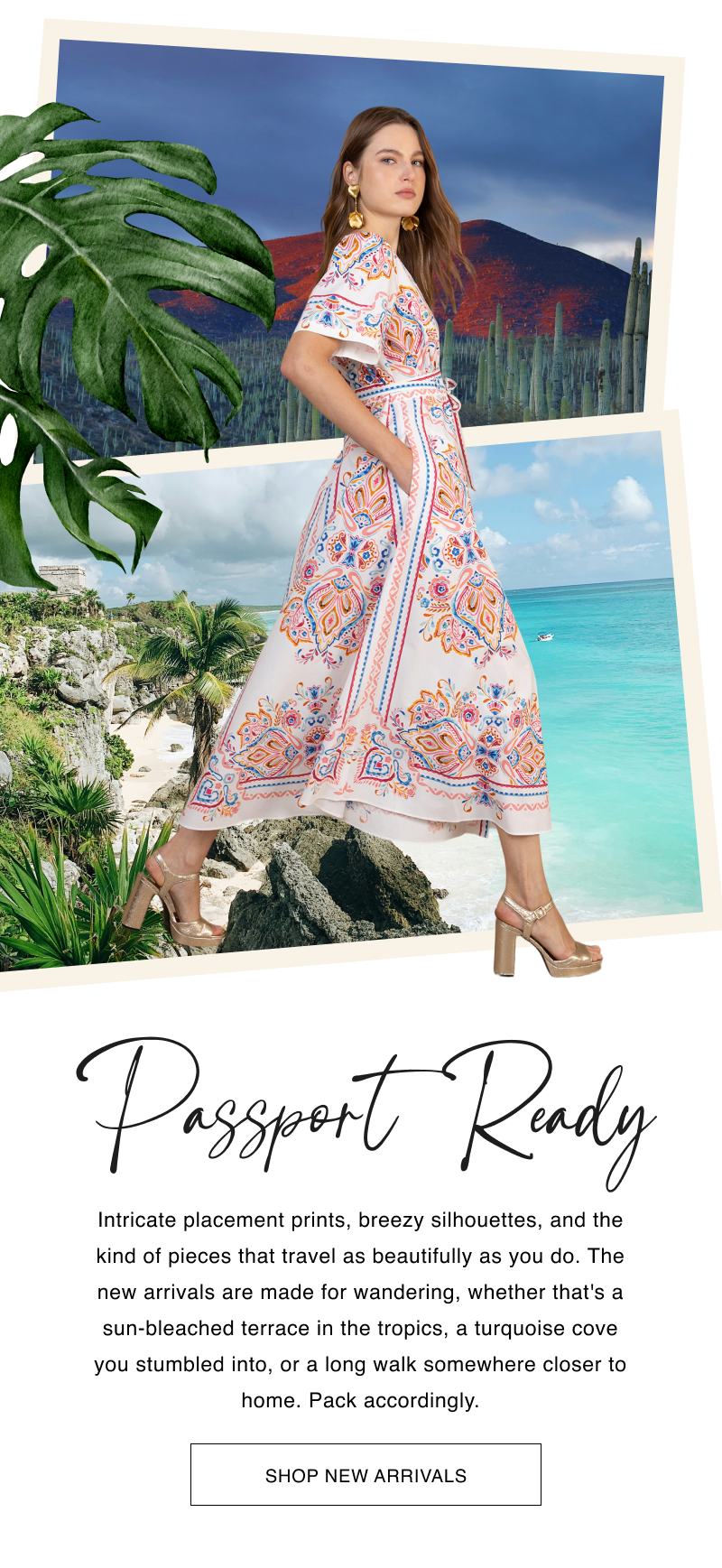 Passport Ready Intricate placement prints, breezy silhouettes, and the kind of pieces that travel as beautifully as you do. The new arrivals are made for wandering, whether that's a sun-bleached terrace in the tropics, a turquoise cove you stumbled into, or a long walk somewhere closer to home. Pack accordingly.  CTA: [SHOP NEW ARRIVALS]
