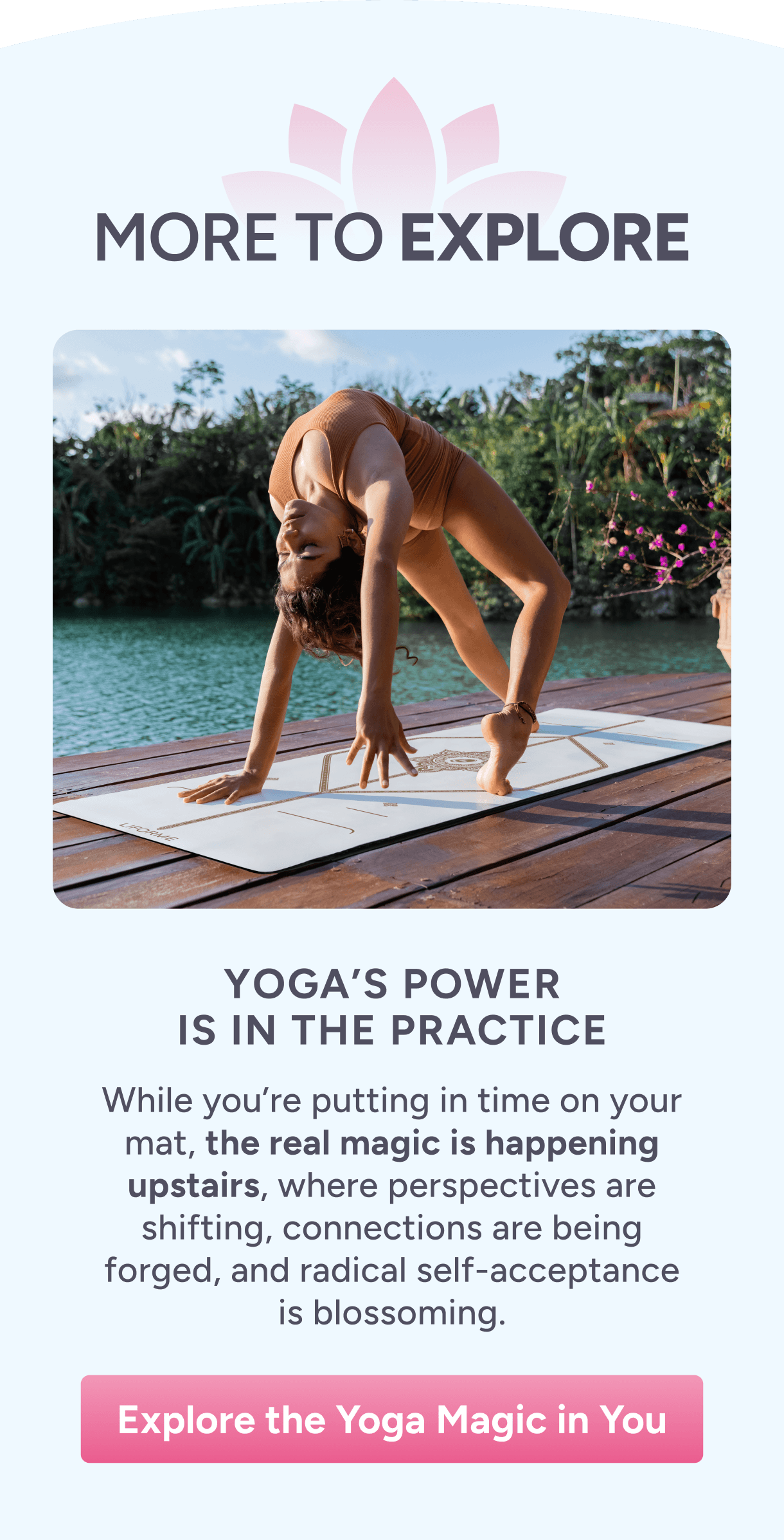 More to Explore – Yoga’s Power Is in the Practice – While you’re putting in time on your mat, the real magic is happening upstairs, where perspectives are shifting, connections are being forged, and radical self-acceptance is blossoming. Explore Yoga’s Power