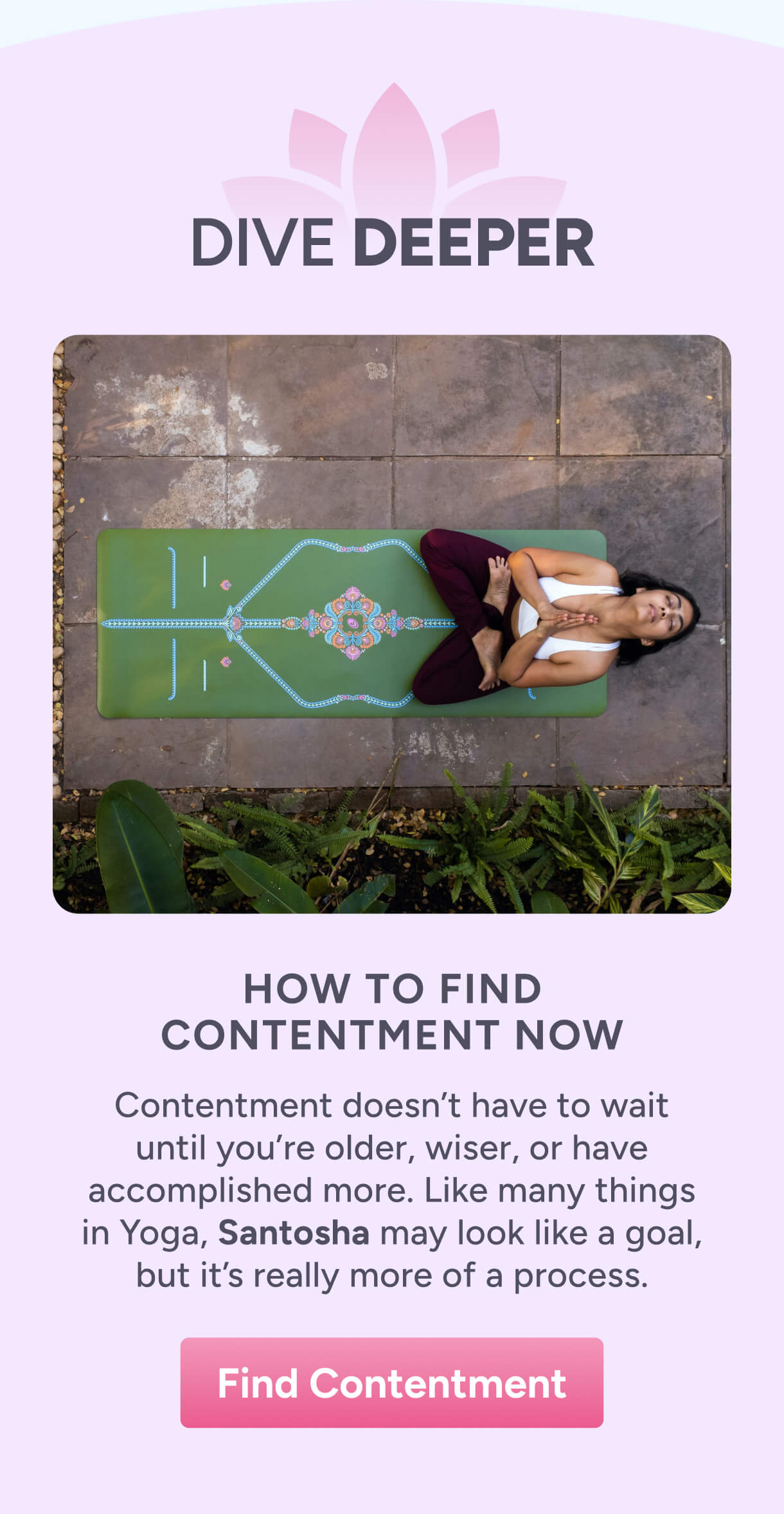 Dive Deeper – How to Find Contentment Now – Contentment doesn’t have to wait until you’re older, wiser, or have accomplished more. Like many things in Yoga, Santosha may look like a goal, but it’s really more of a process. Find Contentment