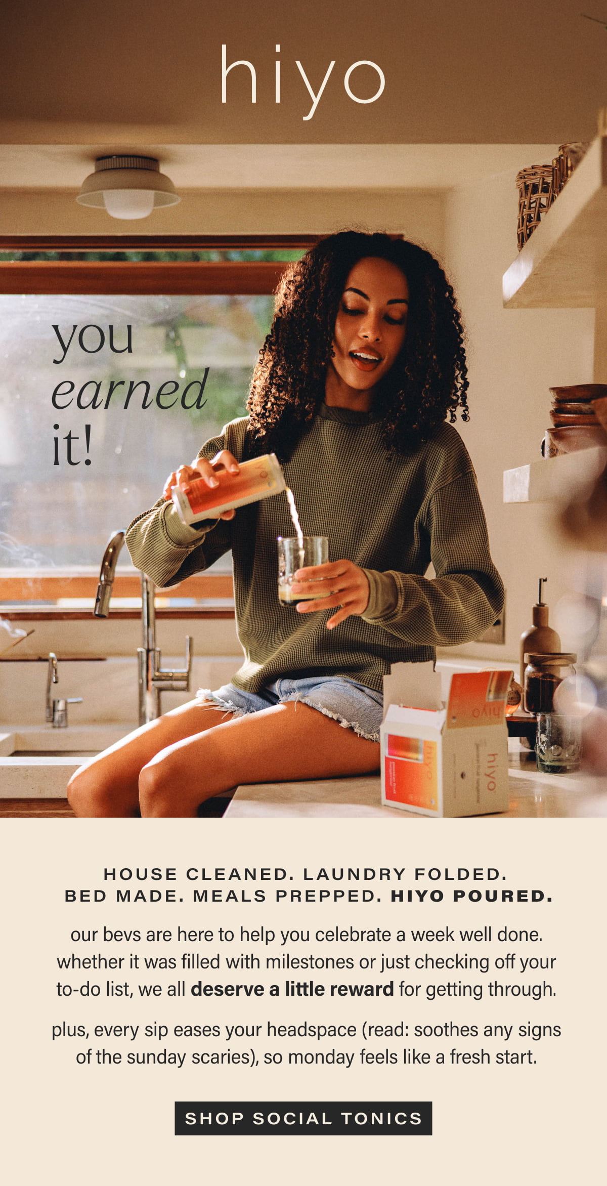 hiyo | you earned it! | house cleaned. laundry folded.  bed made. meals prepped. hiyo poured. | our bevs are here to help you celebrate a week well done. whether it was filled with milestones or just checking off your to-do list, we all deserve a little reward for getting through. | plus, every sip eases your headspace (read: soothes any signs of the sunday scaries), so monday feels like a fresh start. | [ SHOP SOCIAL TONICS ]