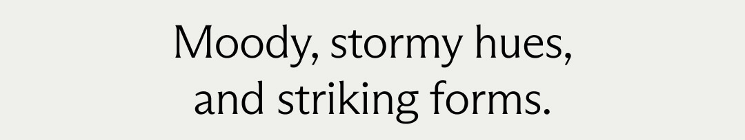 Moody, stormy hues, and striking forms.