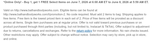 *Online Only! - Buy 1, get 1 FREE Select Items on June 7, 2026 at 6:00 AM ET to June 8, 2026 at 5:59 AM ET.  Valid on http://www.bathandbodyworks.com. Eligible items can be found at http://www.bathandbodyworks.com/t/promotion-2. No code required. Must add 2 items to bag. Shipping applies to free items.Free item is the lowest priced item in each set of 2. Price of free items will be prorated as a discount across all items. Single item purchases are at regular price. Offer is not valid toward previous purchases or on product purchased through third parties (including, but not limited to, Instacart & TikTok). Offer subject to adjustment due to returns, cancellations and exchanges. Refer to the return policy for more information. No rain checks issued. Other restrictions may
 apply. Offer subject to change without notice. Selection may vary by store, pick up in store, and online.