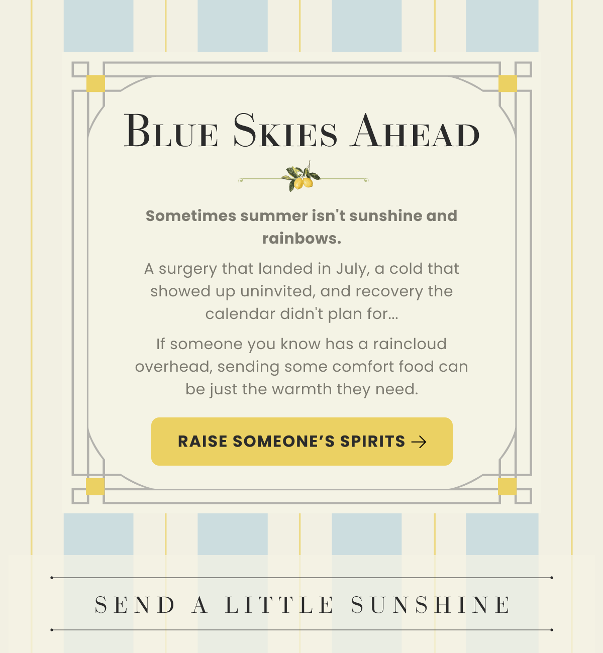 Blue Skies Ahead | Sometimes summer isn't sunshine and rainbows. A surgery that landed in July, a cold that showed up uninvited, and recovery the calendar didn't plan for...If someone you know has a raincloud overhead, sending some comfort food can be just the warmth they need. | RAISE SOMEONE'S SPIRITS | SEND A LITTLE SUNSHINE
