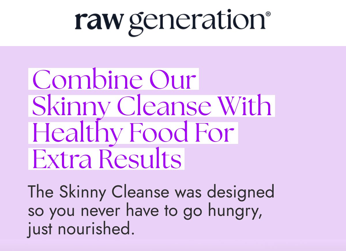 Combine our skinny cleanse with healthy food for extra results. The skinny cleanse was designed to nourish you.