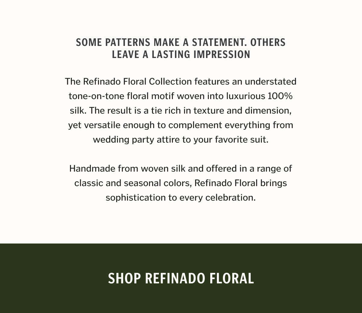 Some patterns make a statement. Others leave a lasting impression. The Refinado Floral Collection features an understated tone-on-tone floral motif woven into luxurious 100% silk. The result is a tie rich in texture and dimension, yet versatile enough to complement everything from wedding party attire to your favorite suit. Handmade from woven silk and offered in a range of classic and seasonal colors, Refinado Floral brings sophistication to every celebration.