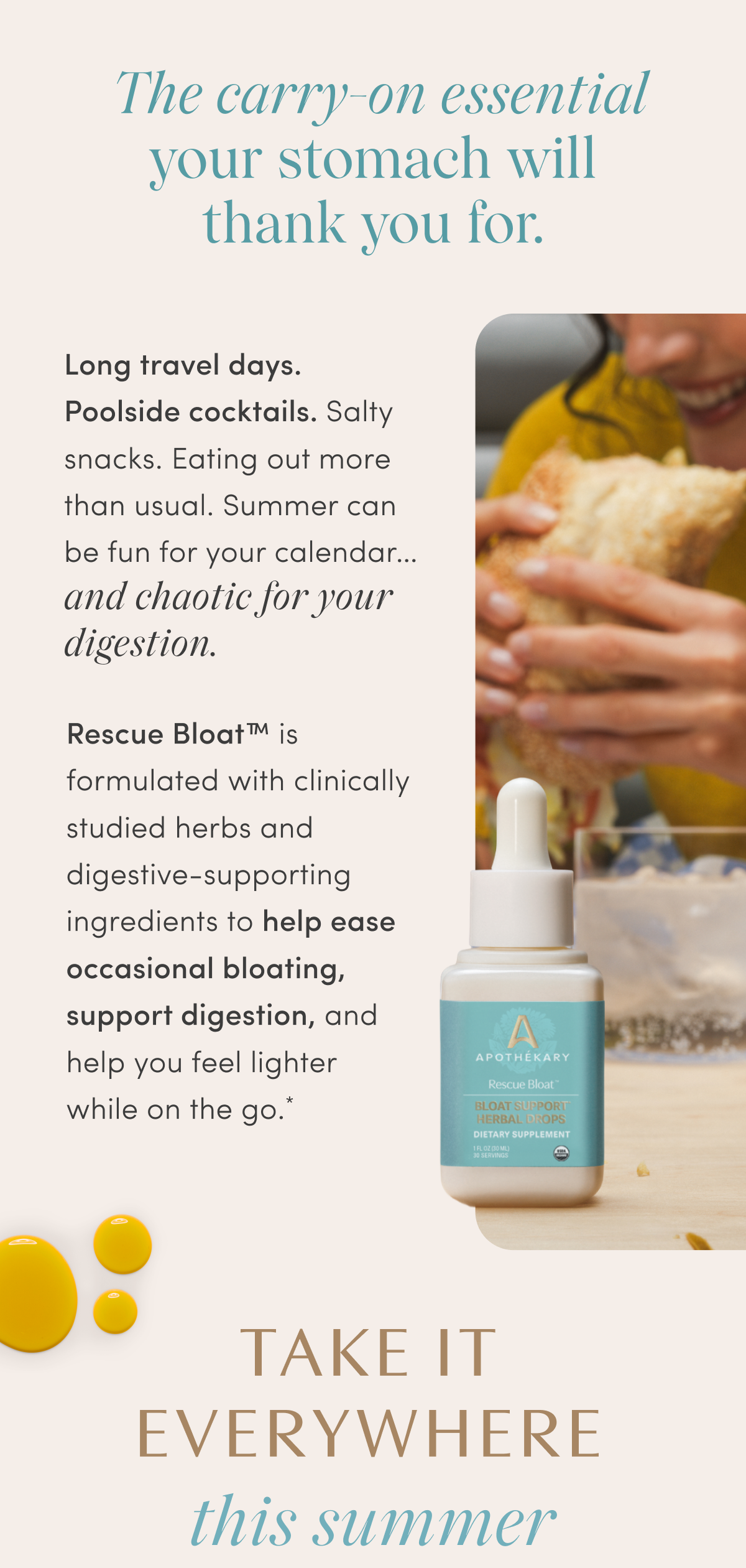 The carry-on essential your stomach will thank you for. | Long travel days. Poolside cocktails. Salty snacks. Eating out more than usual. Summer can be fun for your calendar... and chaotic for your digestion. | Rescue Bloat™ is formulated with clinically studied herbs and digestive-supporting ingredients to help ease occasional bloating, support digestion, and help you feel lighter while on the go.* | TAKE IT EVERYWHERE | this summer