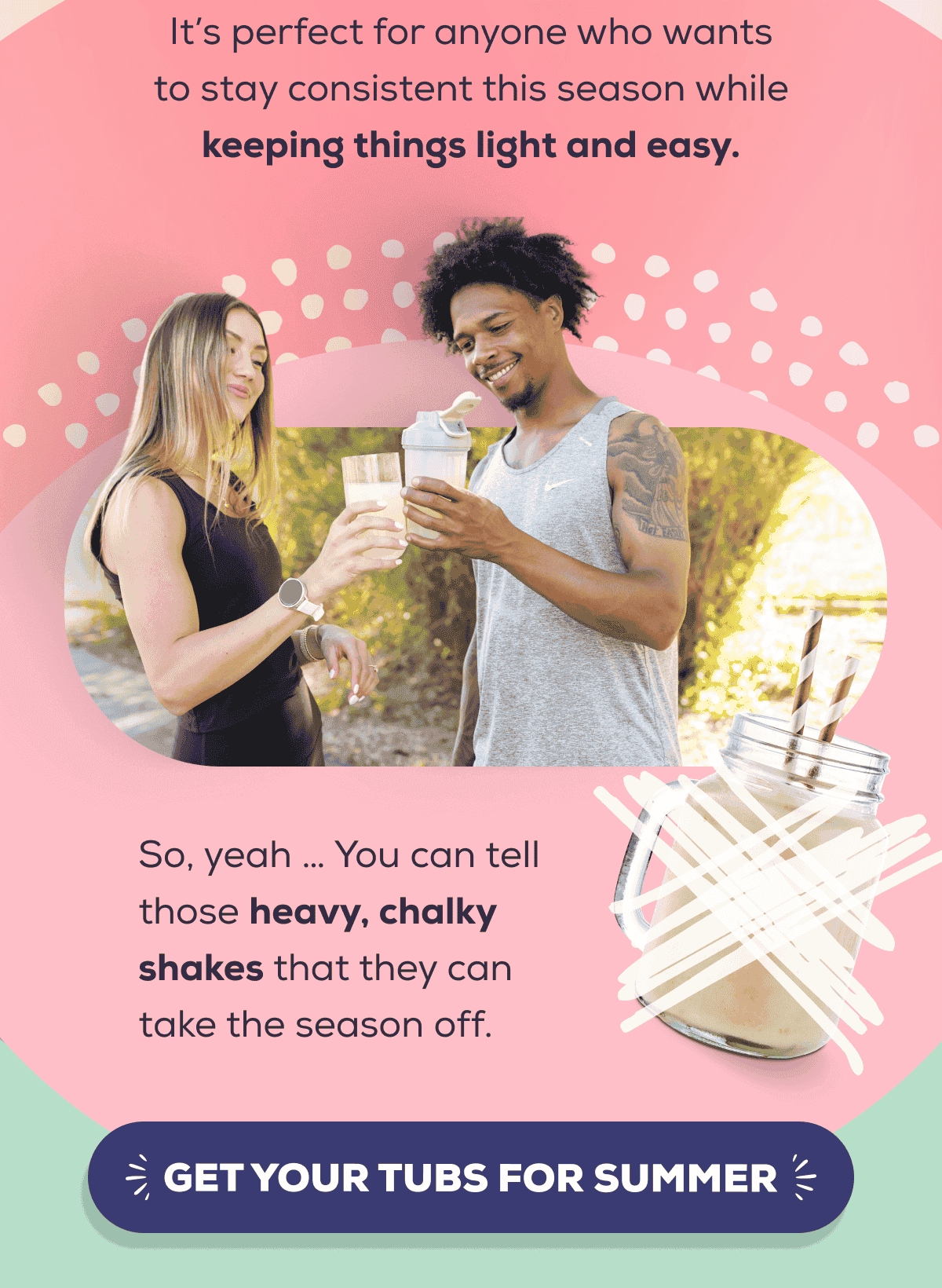 It’s perfect for anyone who wants to stay consistent this season while keeping things light and easy.  So, yeah … You can tell those heavy, chalky shakes that they can take the season off.    GET YOUR TUBS FOR SUMMER 