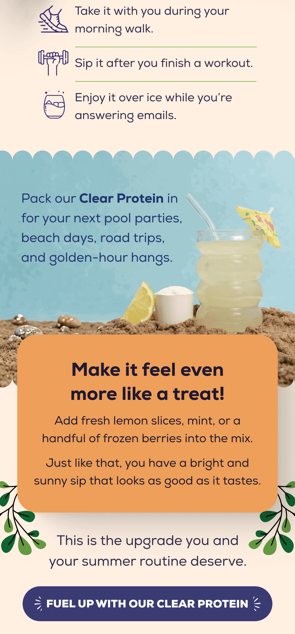 Take it with you during your morning walk.  Sip it after you finish a workout.  Enjoy it over ice while you’re answering emails.   Pack our Clear Protein in for your next pool parties, beach days, road trips, and golden-hour hangs. Make it feel even more like a treat! Add fresh lemon slices, mint, or a handful of frozen berries into the mix. Just like that, you have a bright and sunny sip that looks as good as it tastes.  This is the upgrade you and your summer routine deserve.   FUEL UP WITH OUR CLEAR PROTEIN 
