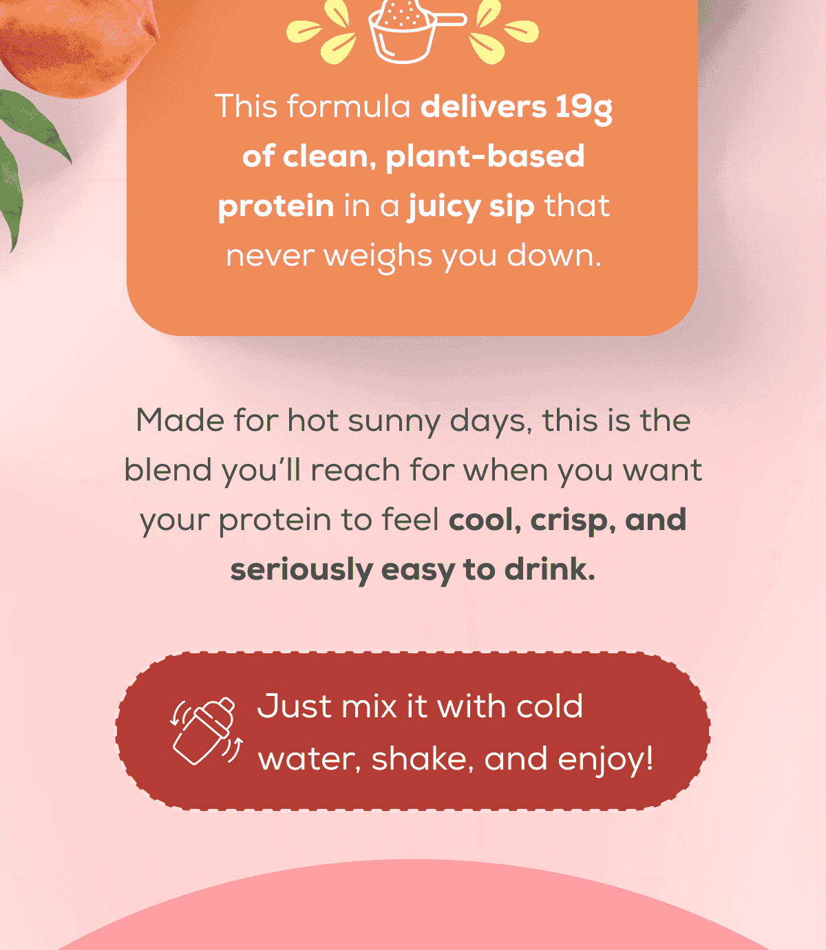 This formula delivers 19g of clean, plant-based protein in a juicy sip that never weighs you down.  Made for hot sunny days, this is the blend you’ll reach for when you want your protein to feel cool, crisp, and seriously easy to drink. Just mix it with cold water, shake, and enjoy!