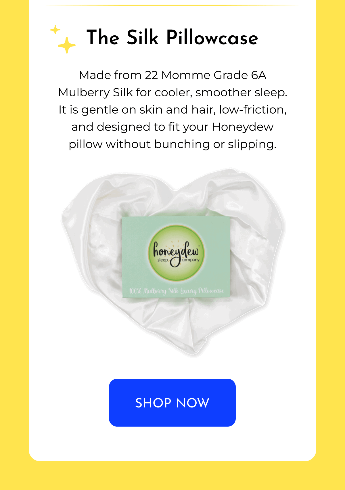 The Silk Pillowcase Made from 22 Momme Grade 6A Mulberry Silk for cooler, smoother sleep. It is gentle on skin and hair, low-friction, and designed to fit your Honeydew pillow without bunching or slipping. SHOP NOW