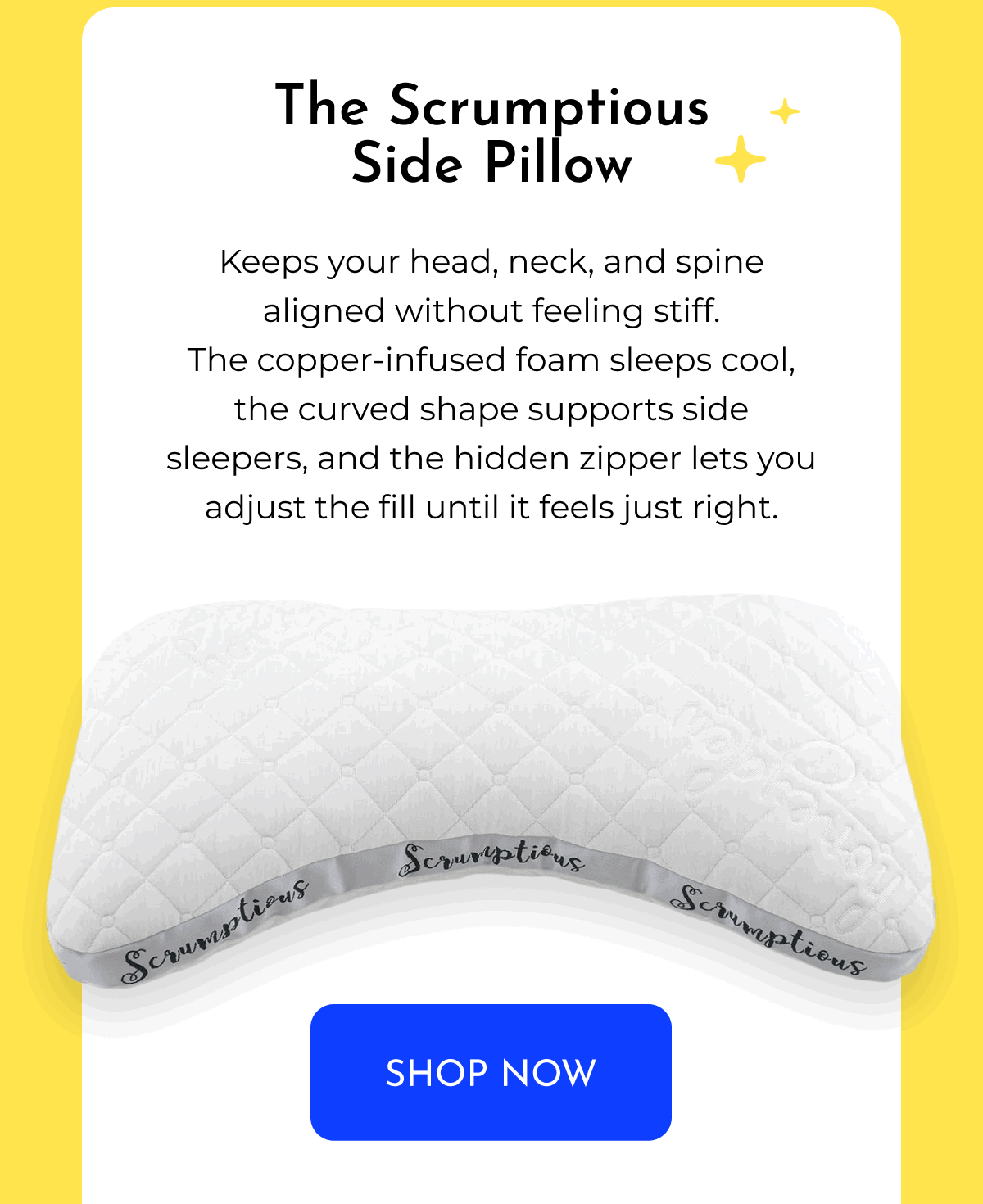 The Scrumptious Side Pillow Keeps your head, neck, and spine aligned without feeling stiff. The copper-infused foam sleeps cool, the curved shape supports side sleepers, and the hidden zipper lets you adjust the fill until it feels just right. SHOP NOW