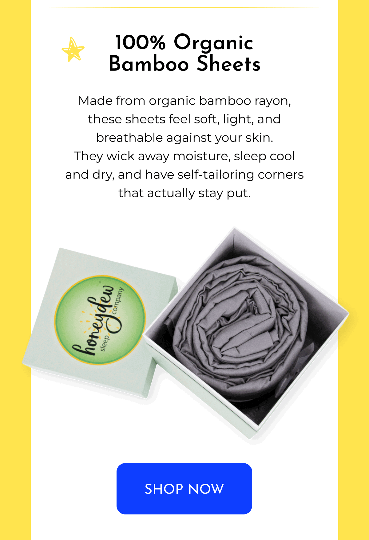 100% Organic Bamboo Sheets Made from organic bamboo rayon, these sheets feel soft, light, and breathable against your skin. They wick away moisture, sleep cool and dry, and have self-tailoring corners that actually stay put. SHOP NOW