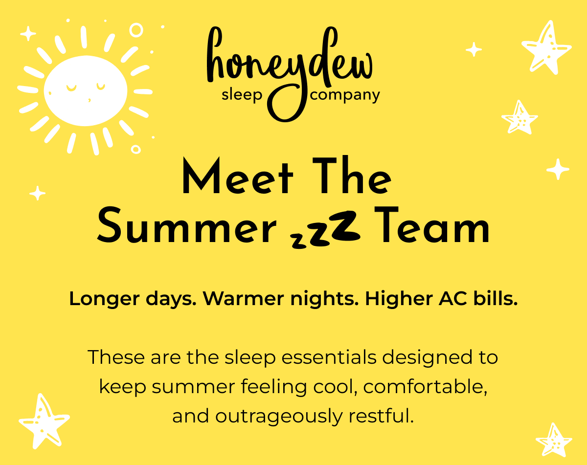 Meet The Summer Zzzz Team Longer days. Warmer nights. Higher AC bills. These are the sleep essentials designed to keep summer feeling cool, comfortable, and outrageously restful.