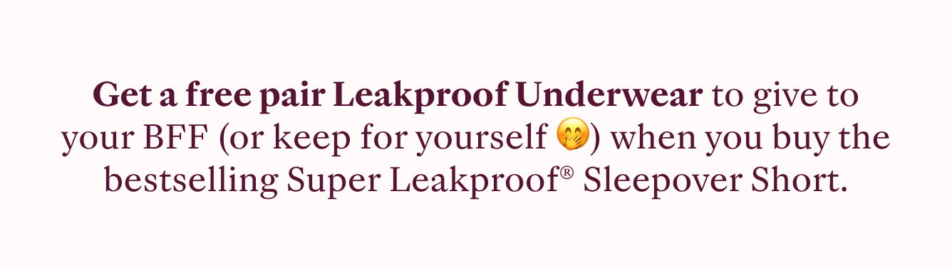 GET A FREE PAIR OF LEAKPROOF UNDERWEAR TO GIVE TO YOUR BFF (OR KEEP YOURSELF) WHEN YOU BUY THE BESTSELLING SUPER LEAKPROOF SLEEPOVER SHORT.