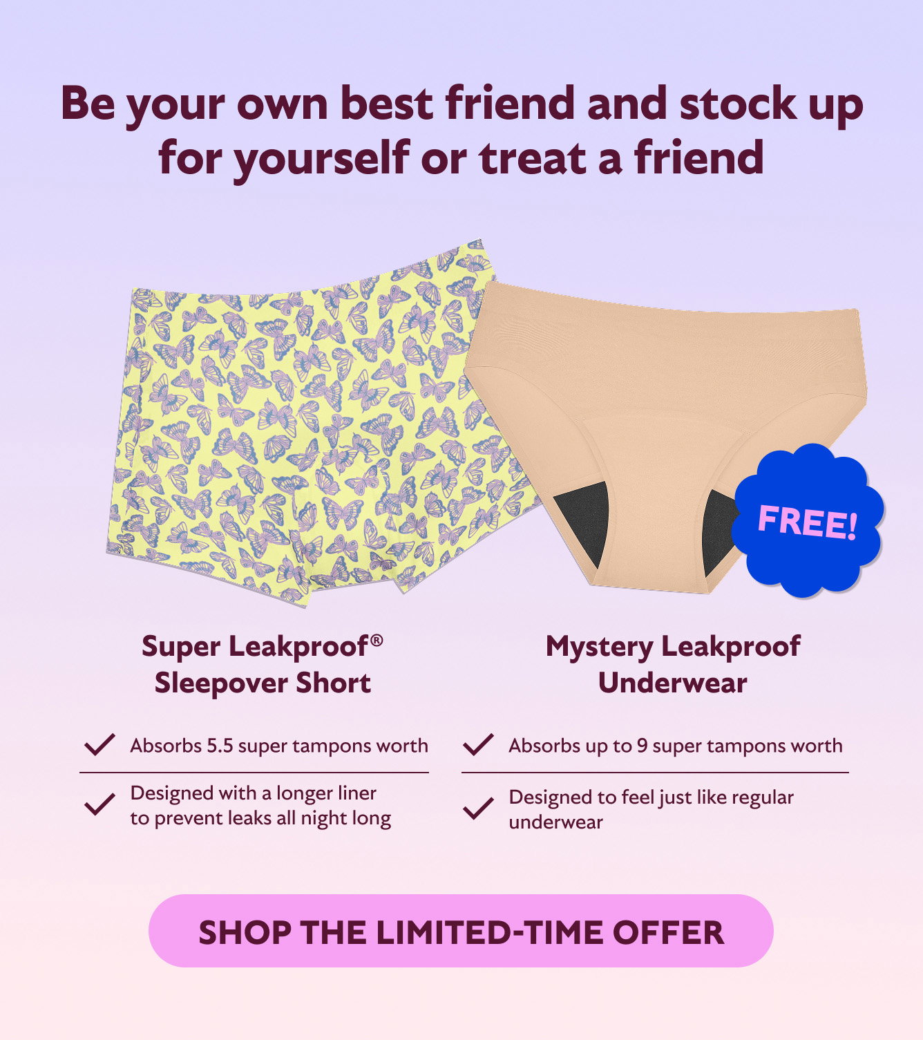 BE YOUR OWN BEST FRIEND AND STOCK UP FOR YOURSELF OR TREAT A FRIEND. SUPER LEAKPROOF SLEEPOVER SHORT + MYSTERY LEAKPROOF UNDERWEAR (FREE). ABSORBS ABOUT 5.5 SUPER TAMPONS WORTH, DESIGNED WITH A LONGER LINGER TO PREVENT LEAKS ALL NIGHT LONG. ABSORBS UP TO 9 SUPER TAMPONS WORTH, DESIGNED TO FEEL JUST LIKE REGULAR UNDERWEAR. SHOP THE LIMITED-TIME OFFER.