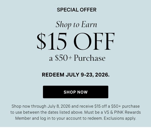 Special Offer  Shop to Earn  $15 Off a $50+ Purchase Redeem July 9-23, 2026.   Shop now through July 8, 2026 and receive $15 off a $50+ purchase to use between the dates listed above. Must be a VS & PINK Rewards Member and log in to your account to redeem. Exclusions apply.  Shop Now >