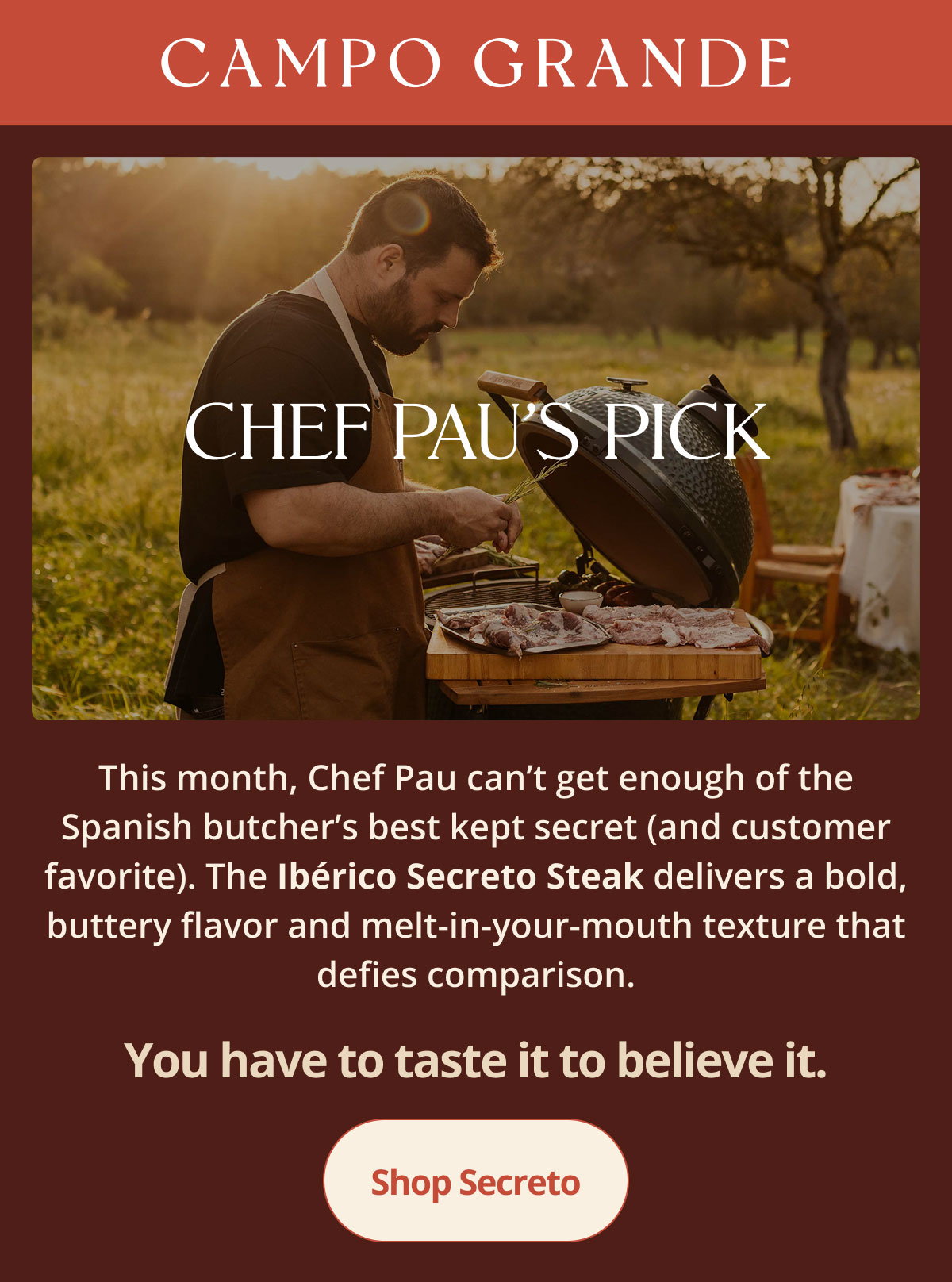 Chef Pau’s Pick. This month, Chef Pau can’t get enough of the Spanish butcher’s best kept secret (and customer favorite). The **Ibérico Secreto Steak** delivers a bold, buttery flavor and melt-in-your-mouth texture that defies comparison.  You have to taste it to believe it.