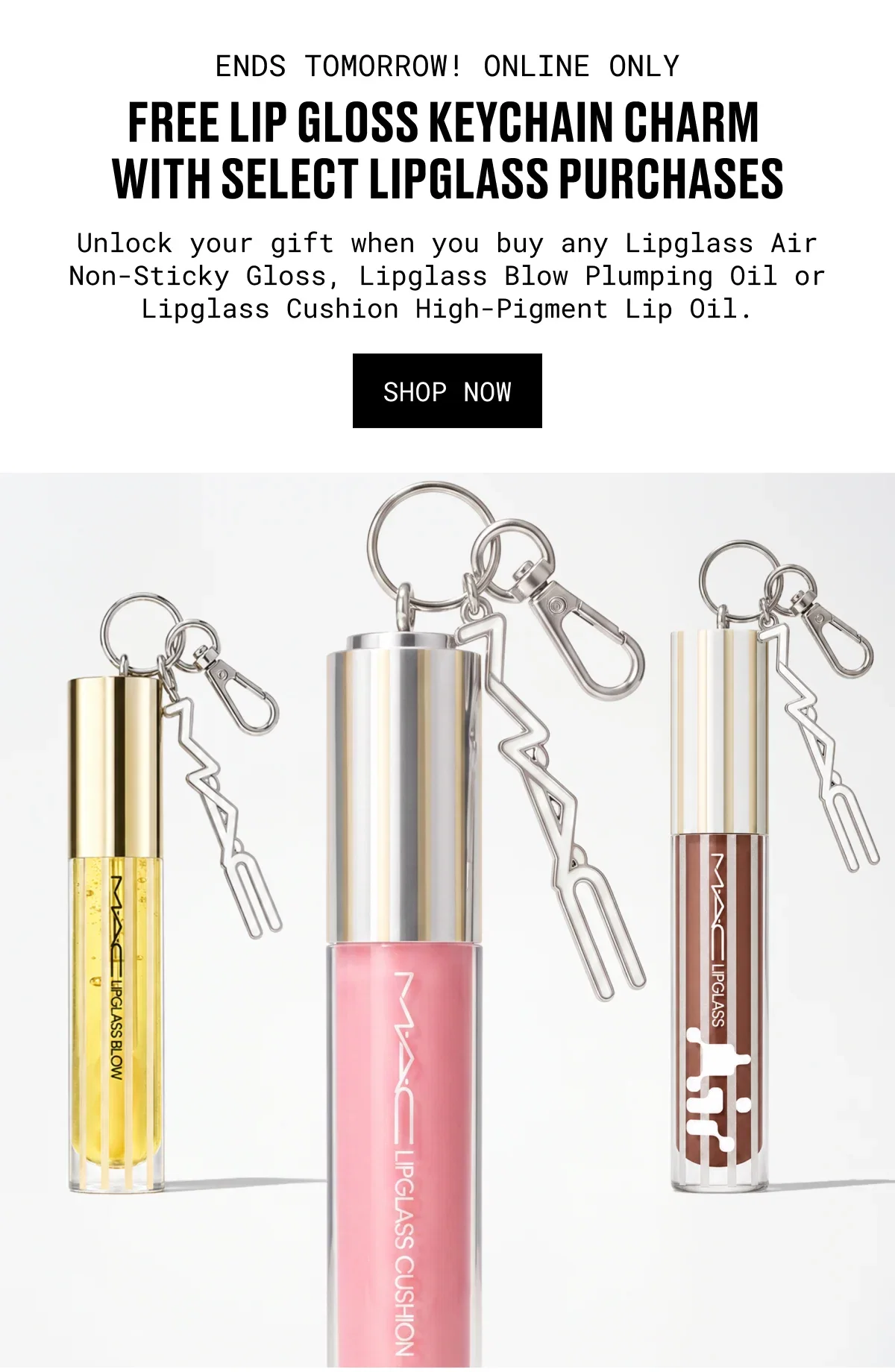 ENDS TOMORROW! ONLINE ONLY | FREE LIP GLOSS KEYCHAIN CHARM WITH SELECT LIPGLASS PURCHASES | Unlock your gift when you buy any Lipglass Air Non-Sticky Gloss, Lipglass Blow Plumping Oil or Lipglass Cushion High-Pigment Lip Oil. | SHOP NOW