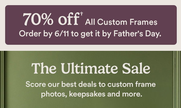 70% off All Custom Frames Order by 6/11 to get it by Father's Day. The Ultimate Sale Score our best deals to custom frame photos, keepsakes and more.