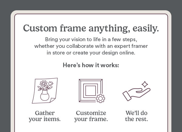 Custom frame anything, easily. Bring your vision to life in a few steps, whether you collaborate with an expert framer in store or create your design online.