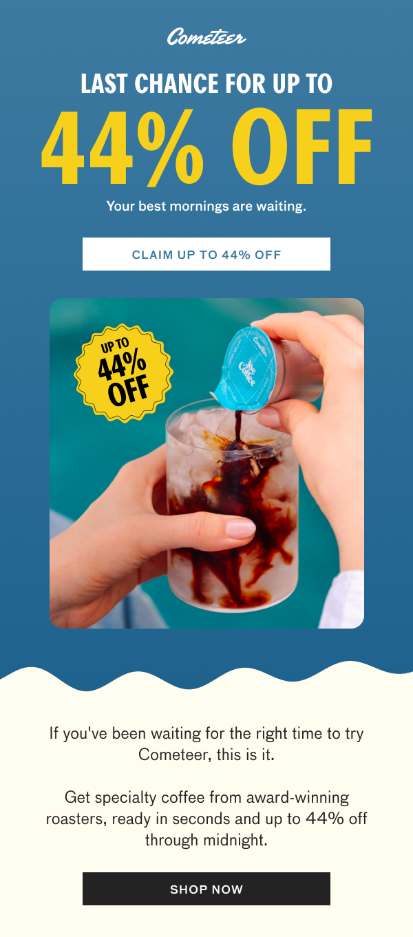 Cometeer. Last chance for up to 44% off. Your best mornings are waiting. Claim up to 44% off. Image of Cometeer coffee being poured over ice. If you've been waiting for the right time to try Cometeer, this is it. Get specialty coffee from award-winning roasters, ready in seconds and up to 44% off through midnight. Shop now.