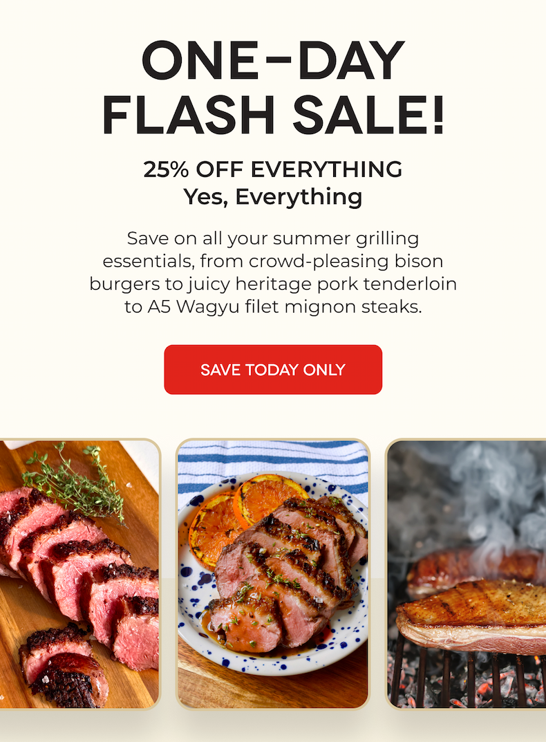 ONE-DAY FLASH SALE! 25% OFF EVERYTHING Yes, Everything Save on all your summer grilling essentials, from crowd-pleasing bison burgers to juicy heritage pork tenderloin to A5 Wagyu filet mignon steaks. SAVE TODAY ONLY