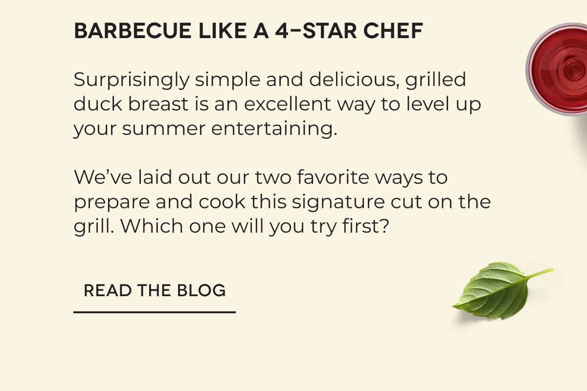 Barbecue like a 4-star chef Surprisingly simple and delicious, grilled duck breast is an excellent way to level up your summer entertaining.   We’ve laid out our two favorite ways to prepare and cook this signature cut on the grill. Which one will you try first? READ THE BLOG